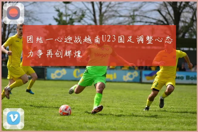 团结一心迎战越南U23国足调整心态力争再创辉煌
