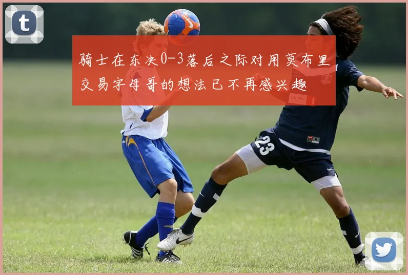 骑士在东决0-3落后之际对用莫布里交易字母哥的想法已不再感兴趣