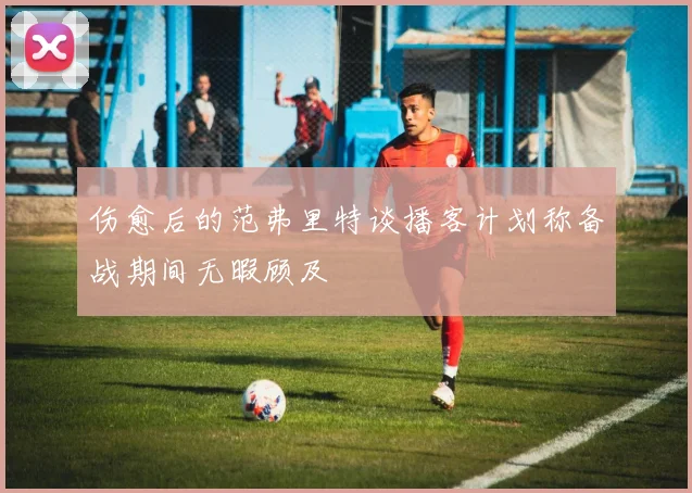 伤愈后的范弗里特谈播客计划称备战期间无暇顾及