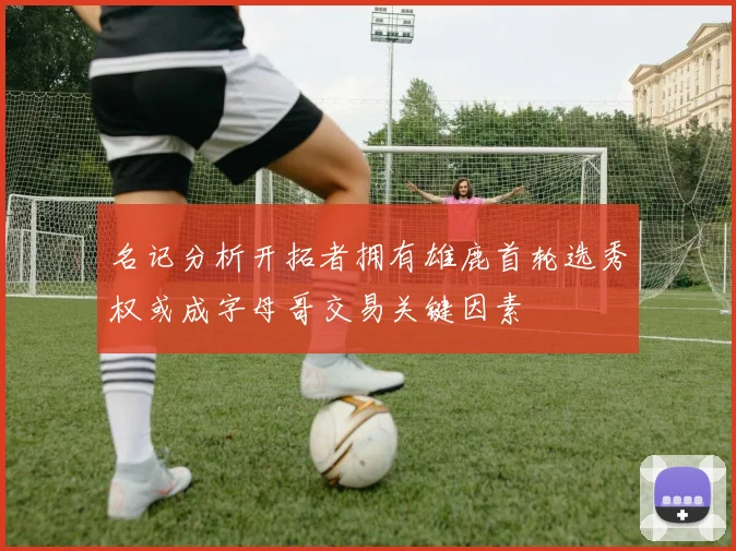 名记分析开拓者拥有雄鹿首轮选秀权或成字母哥交易关键因素