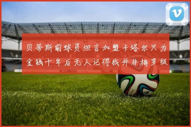 贝蒂斯前球员坦言加盟卡塔尔只为金钱十年后无人记得我并非梅罗级别