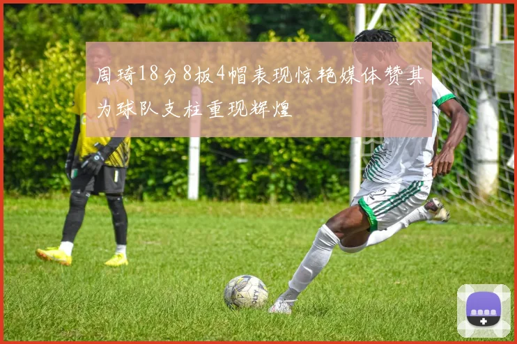 周琦18分8板4帽表现惊艳媒体赞其为球队支柱重现辉煌